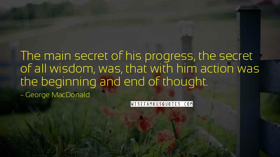 George MacDonald Quotes: The main secret of his progress, the secret of all wisdom, was, that with him action was the beginning and end of thought.