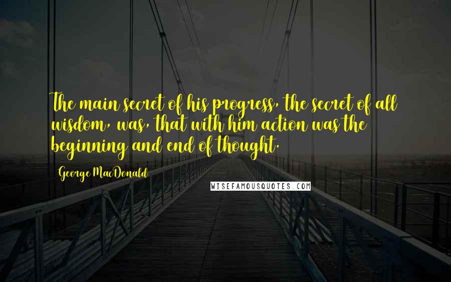 George MacDonald Quotes: The main secret of his progress, the secret of all wisdom, was, that with him action was the beginning and end of thought.