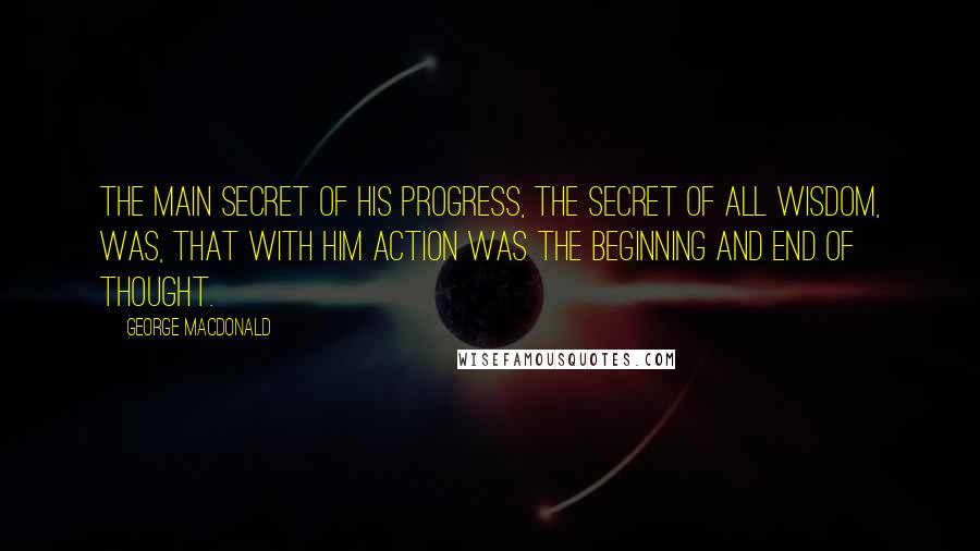 George MacDonald Quotes: The main secret of his progress, the secret of all wisdom, was, that with him action was the beginning and end of thought.