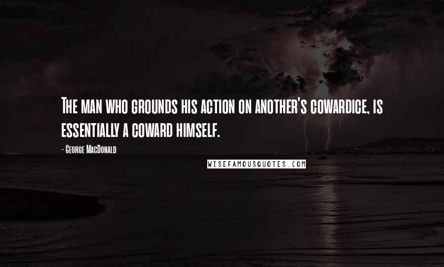 George MacDonald Quotes: The man who grounds his action on another's cowardice, is essentially a coward himself.