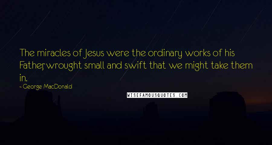 George MacDonald Quotes: The miracles of Jesus were the ordinary works of his Father, wrought small and swift that we might take them in.