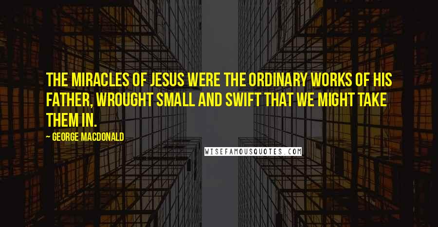 George MacDonald Quotes: The miracles of Jesus were the ordinary works of his Father, wrought small and swift that we might take them in.