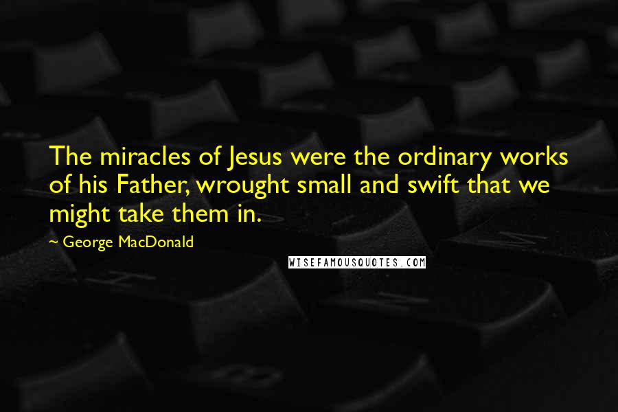 George MacDonald Quotes: The miracles of Jesus were the ordinary works of his Father, wrought small and swift that we might take them in.