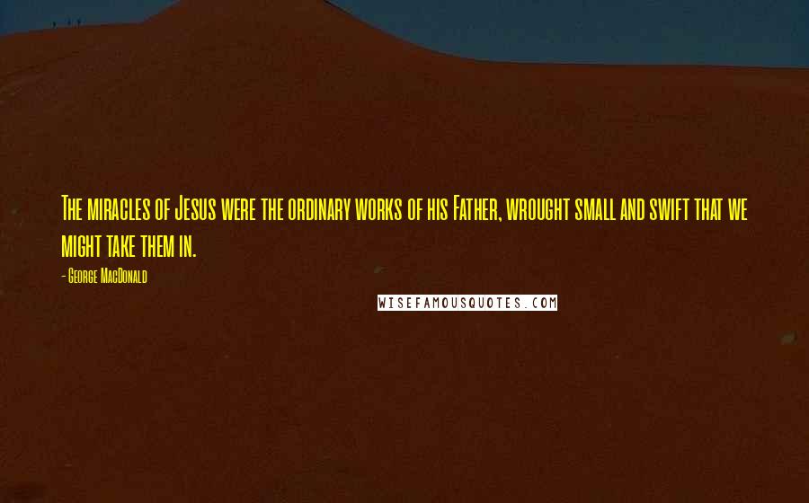 George MacDonald Quotes: The miracles of Jesus were the ordinary works of his Father, wrought small and swift that we might take them in.