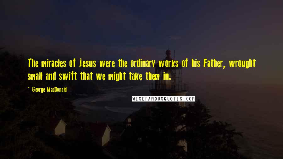 George MacDonald Quotes: The miracles of Jesus were the ordinary works of his Father, wrought small and swift that we might take them in.