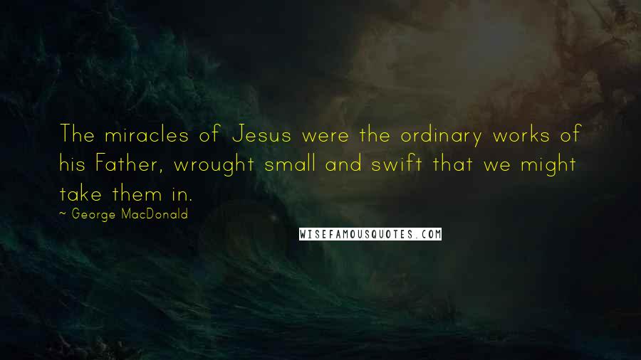 George MacDonald Quotes: The miracles of Jesus were the ordinary works of his Father, wrought small and swift that we might take them in.