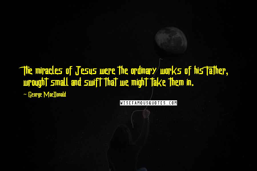 George MacDonald Quotes: The miracles of Jesus were the ordinary works of his Father, wrought small and swift that we might take them in.