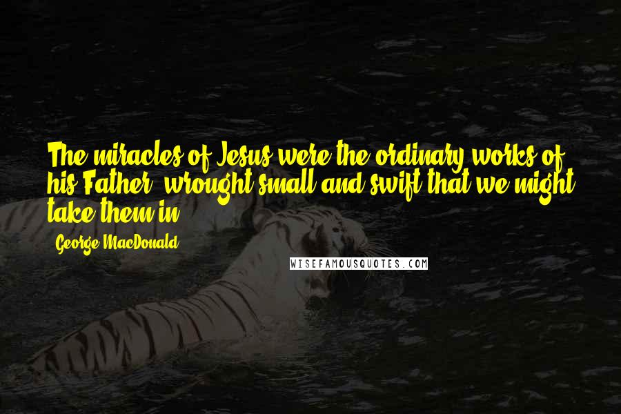 George MacDonald Quotes: The miracles of Jesus were the ordinary works of his Father, wrought small and swift that we might take them in.
