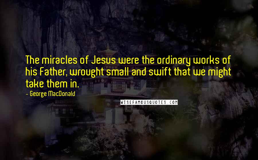 George MacDonald Quotes: The miracles of Jesus were the ordinary works of his Father, wrought small and swift that we might take them in.