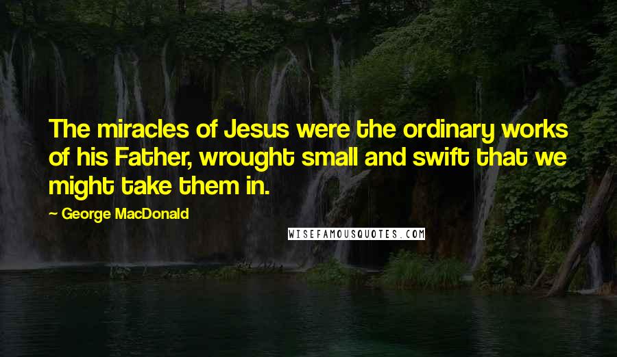George MacDonald Quotes: The miracles of Jesus were the ordinary works of his Father, wrought small and swift that we might take them in.