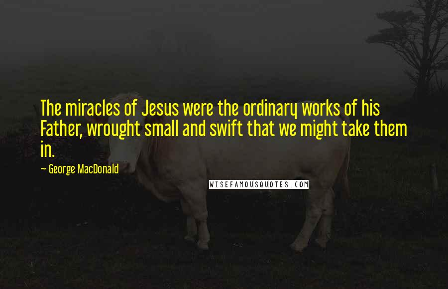 George MacDonald Quotes: The miracles of Jesus were the ordinary works of his Father, wrought small and swift that we might take them in.