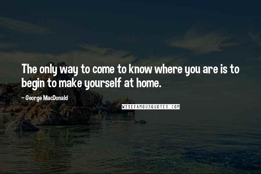 George MacDonald Quotes: The only way to come to know where you are is to begin to make yourself at home.