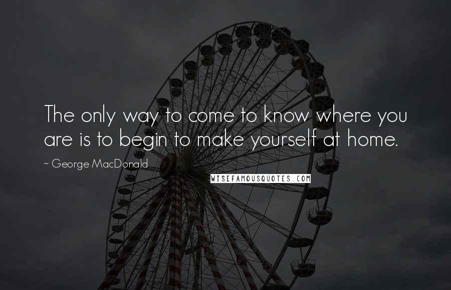 George MacDonald Quotes: The only way to come to know where you are is to begin to make yourself at home.