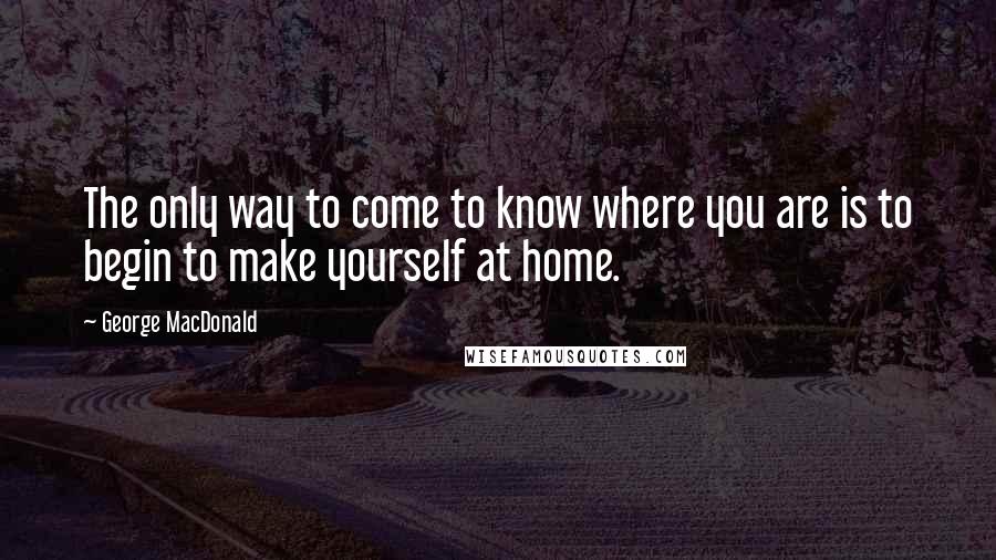 George MacDonald Quotes: The only way to come to know where you are is to begin to make yourself at home.