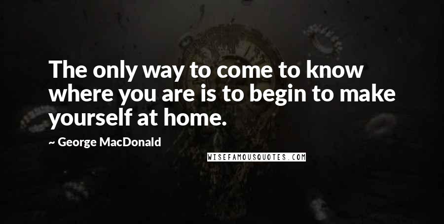 George MacDonald Quotes: The only way to come to know where you are is to begin to make yourself at home.