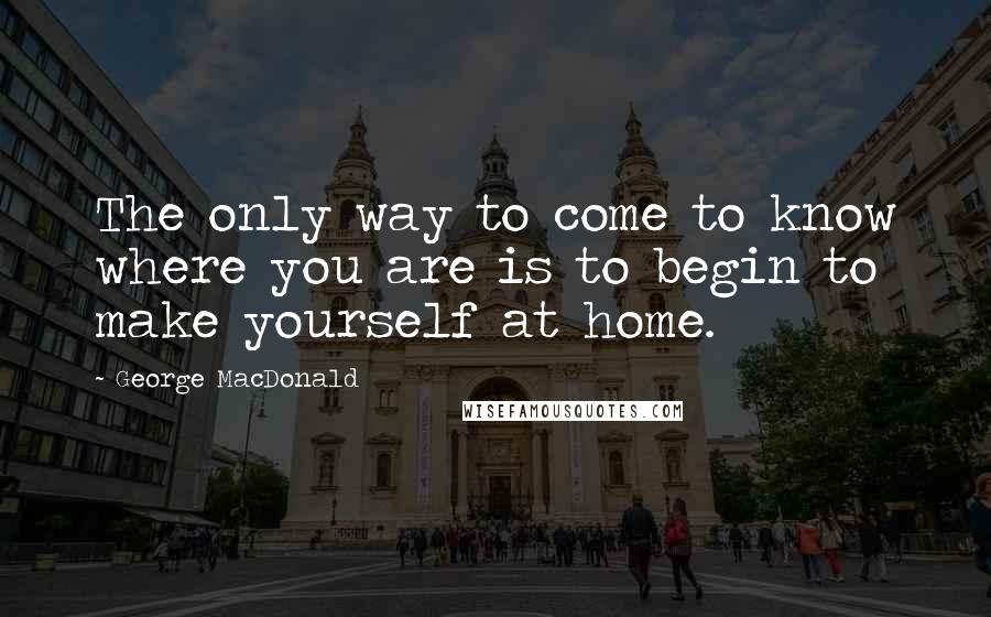 George MacDonald Quotes: The only way to come to know where you are is to begin to make yourself at home.