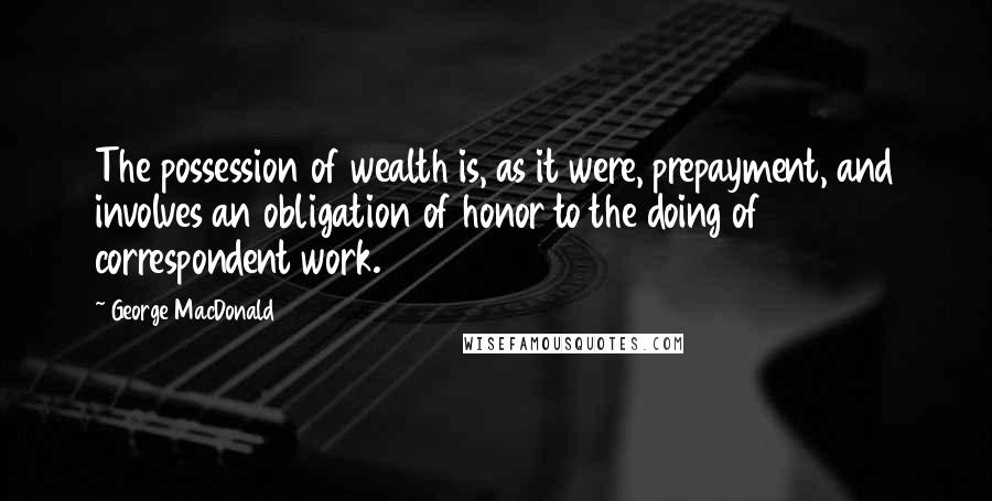 George MacDonald Quotes: The possession of wealth is, as it were, prepayment, and involves an obligation of honor to the doing of correspondent work.
