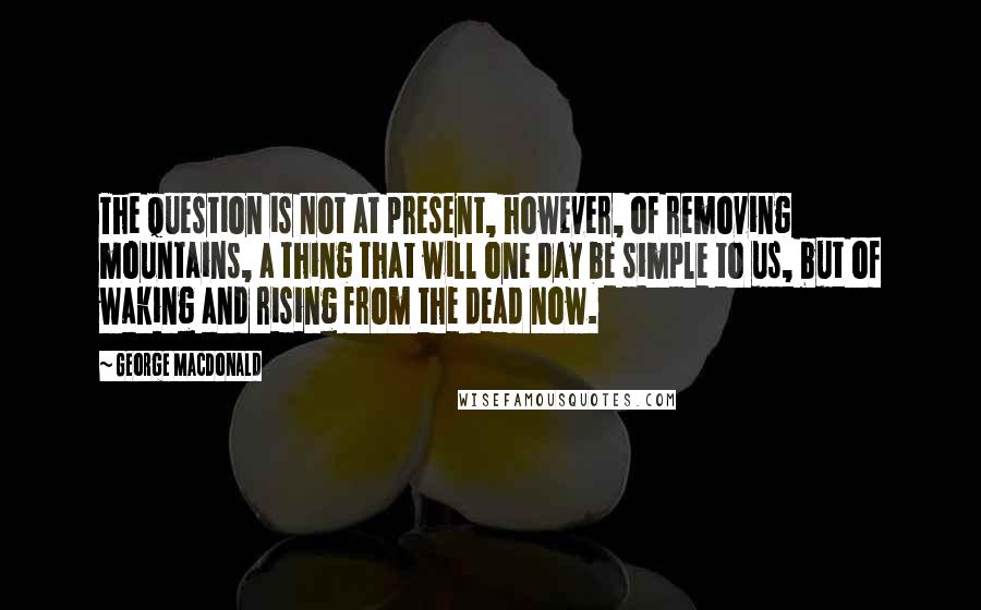 George MacDonald Quotes: The question is not at present, however, of removing mountains, a thing that will one day be simple to us, but of waking and rising from the dead now.