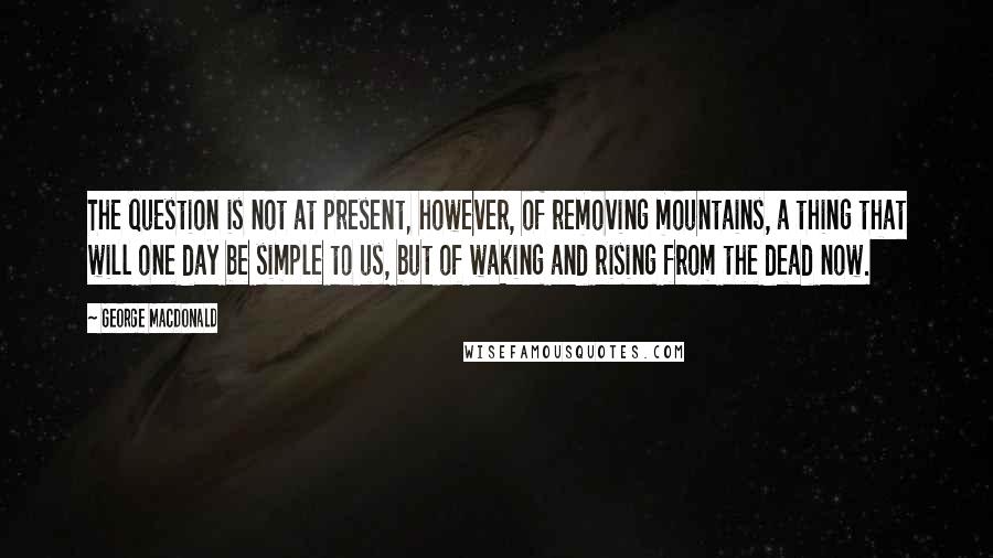 George MacDonald Quotes: The question is not at present, however, of removing mountains, a thing that will one day be simple to us, but of waking and rising from the dead now.