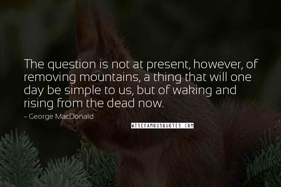 George MacDonald Quotes: The question is not at present, however, of removing mountains, a thing that will one day be simple to us, but of waking and rising from the dead now.