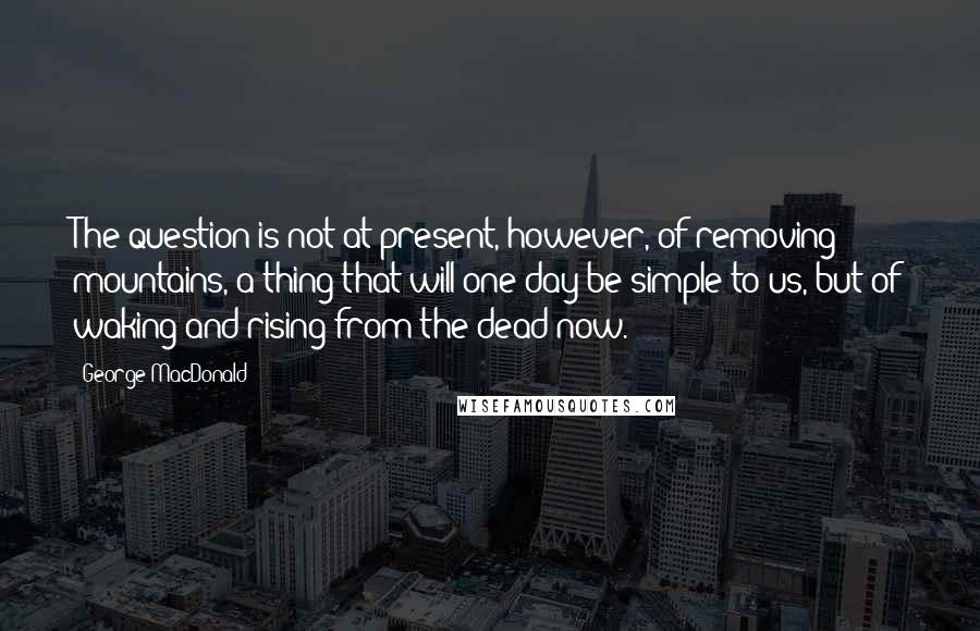 George MacDonald Quotes: The question is not at present, however, of removing mountains, a thing that will one day be simple to us, but of waking and rising from the dead now.