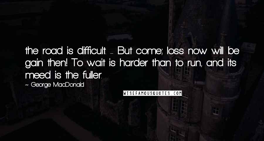 George MacDonald Quotes: the road is difficult. - But come; loss now will be gain then! To wait is harder than to run, and its meed is the fuller.