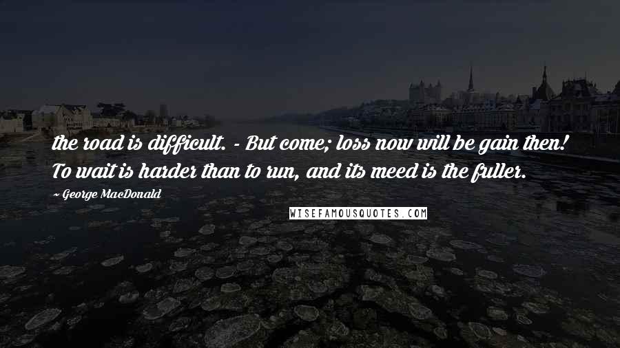 George MacDonald Quotes: the road is difficult. - But come; loss now will be gain then! To wait is harder than to run, and its meed is the fuller.