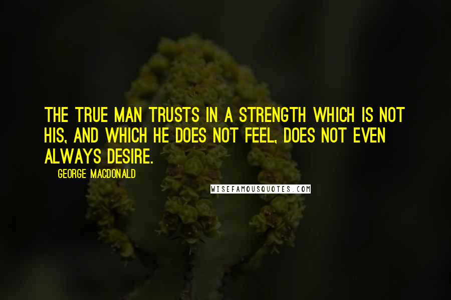 George MacDonald Quotes: The true man trusts in a strength which is not his, and which he does not feel, does not even always desire.