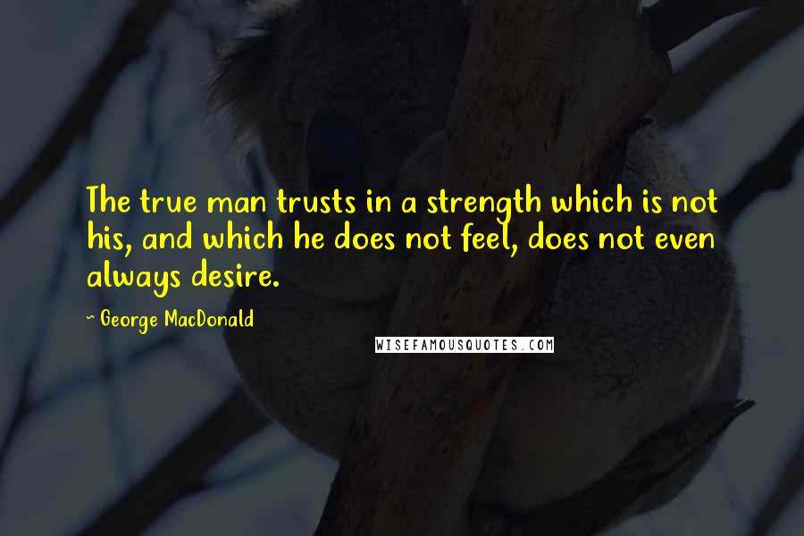 George MacDonald Quotes: The true man trusts in a strength which is not his, and which he does not feel, does not even always desire.