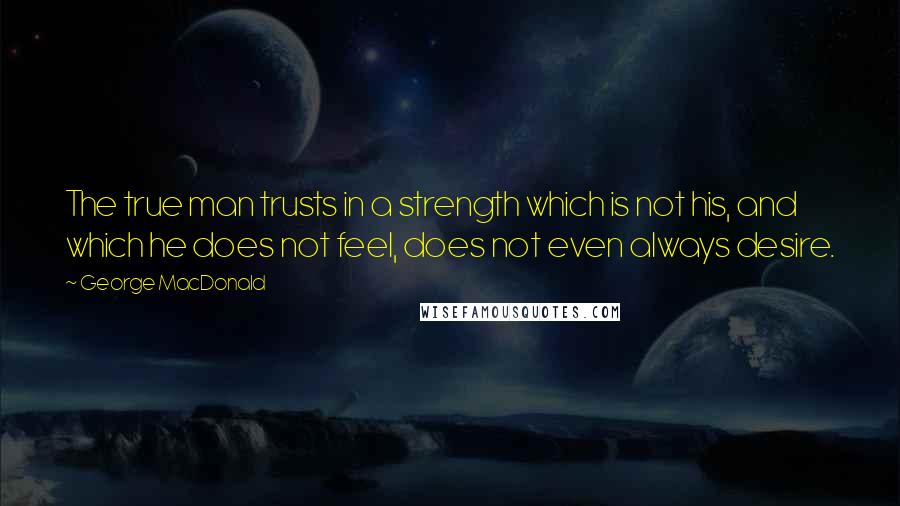 George MacDonald Quotes: The true man trusts in a strength which is not his, and which he does not feel, does not even always desire.