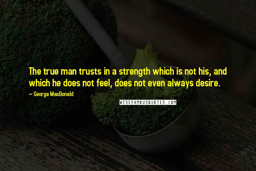 George MacDonald Quotes: The true man trusts in a strength which is not his, and which he does not feel, does not even always desire.