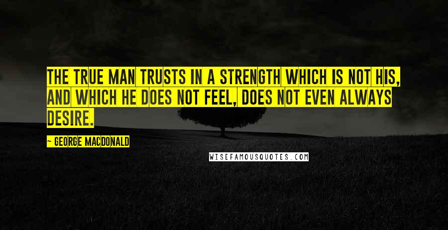 George MacDonald Quotes: The true man trusts in a strength which is not his, and which he does not feel, does not even always desire.