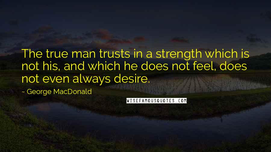 George MacDonald Quotes: The true man trusts in a strength which is not his, and which he does not feel, does not even always desire.