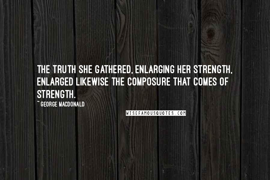 George MacDonald Quotes: the truth she gathered, enlarging her strength, enlarged likewise the composure that comes of strength.