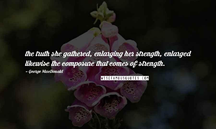 George MacDonald Quotes: the truth she gathered, enlarging her strength, enlarged likewise the composure that comes of strength.