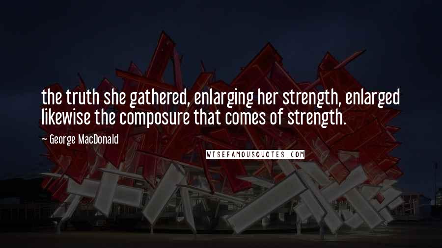 George MacDonald Quotes: the truth she gathered, enlarging her strength, enlarged likewise the composure that comes of strength.