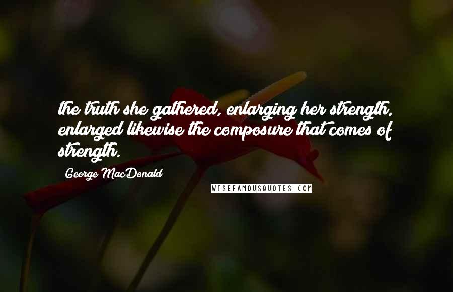 George MacDonald Quotes: the truth she gathered, enlarging her strength, enlarged likewise the composure that comes of strength.