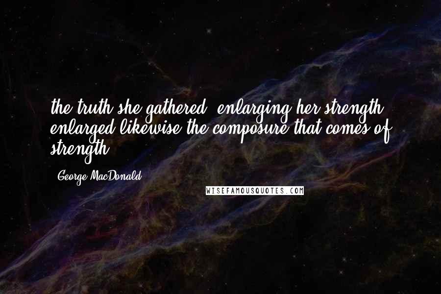 George MacDonald Quotes: the truth she gathered, enlarging her strength, enlarged likewise the composure that comes of strength.