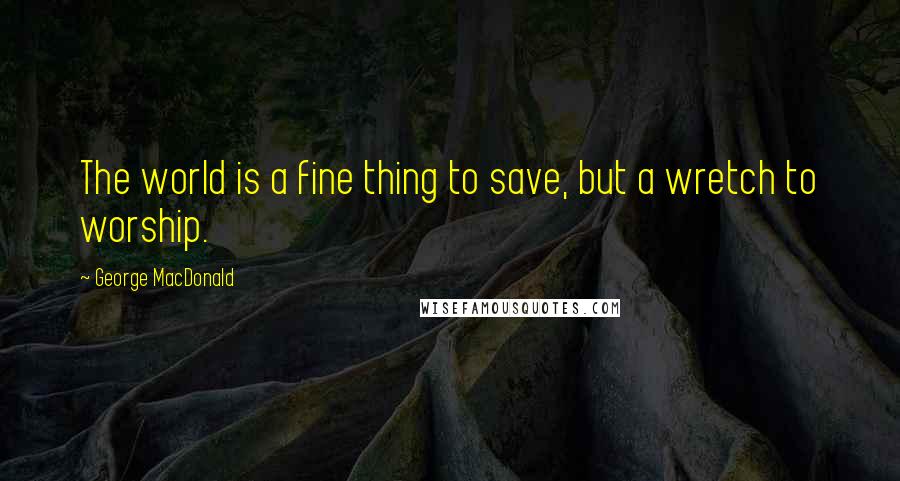 George MacDonald Quotes: The world is a fine thing to save, but a wretch to worship.