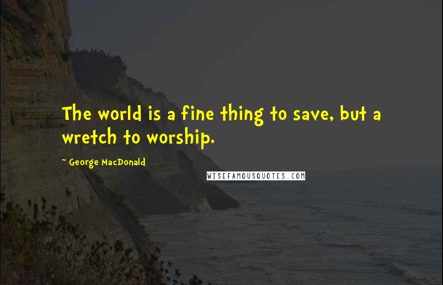 George MacDonald Quotes: The world is a fine thing to save, but a wretch to worship.