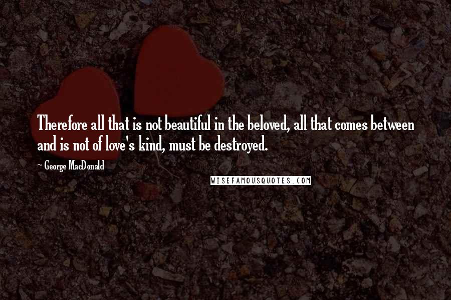 George MacDonald Quotes: Therefore all that is not beautiful in the beloved, all that comes between and is not of love's kind, must be destroyed.