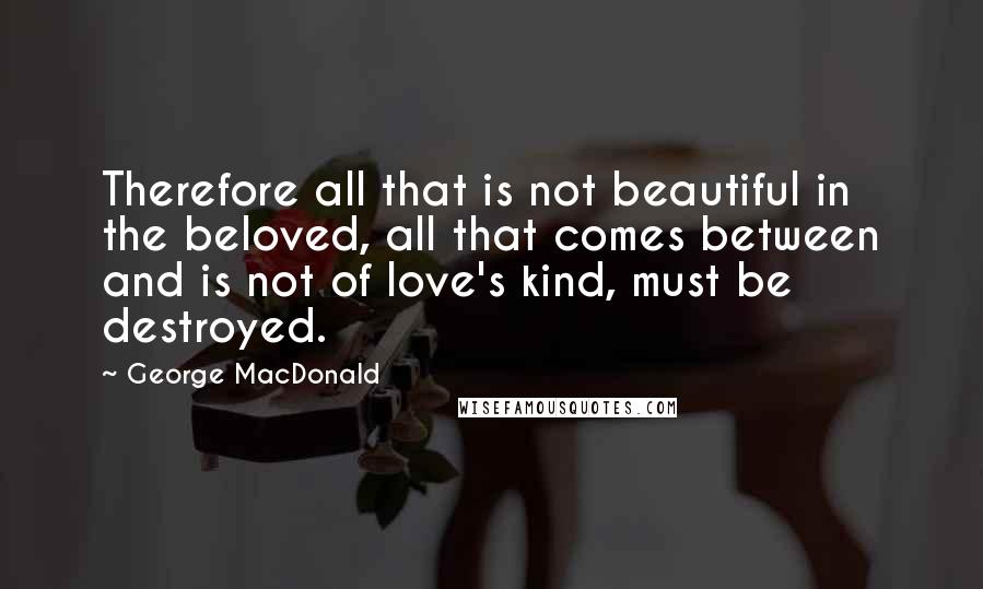 George MacDonald Quotes: Therefore all that is not beautiful in the beloved, all that comes between and is not of love's kind, must be destroyed.