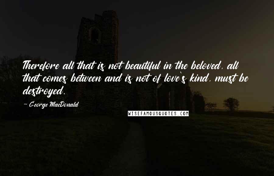 George MacDonald Quotes: Therefore all that is not beautiful in the beloved, all that comes between and is not of love's kind, must be destroyed.