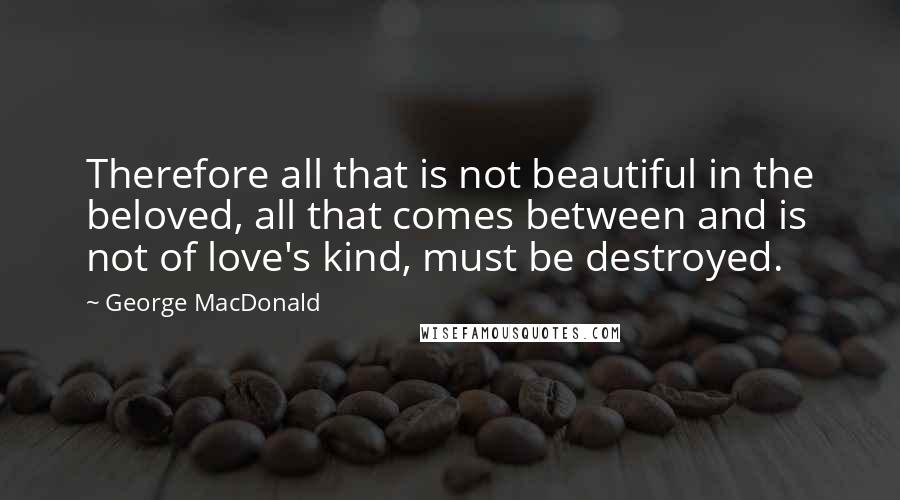 George MacDonald Quotes: Therefore all that is not beautiful in the beloved, all that comes between and is not of love's kind, must be destroyed.