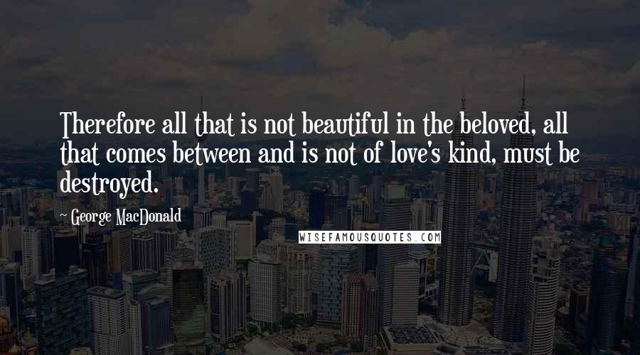 George MacDonald Quotes: Therefore all that is not beautiful in the beloved, all that comes between and is not of love's kind, must be destroyed.