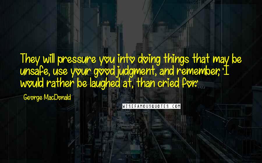 George MacDonald Quotes: They will pressure you into doing things that may be unsafe, use your good judgment, and remember, 'I would rather be laughed at, than cried for.'