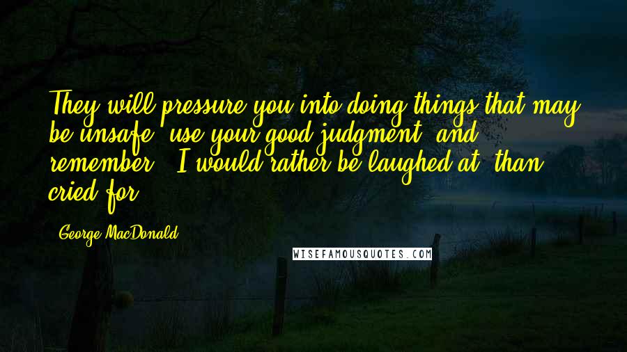 George MacDonald Quotes: They will pressure you into doing things that may be unsafe, use your good judgment, and remember, 'I would rather be laughed at, than cried for.'