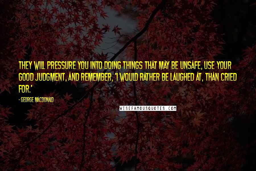 George MacDonald Quotes: They will pressure you into doing things that may be unsafe, use your good judgment, and remember, 'I would rather be laughed at, than cried for.'