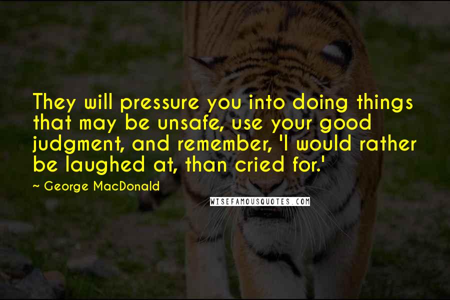 George MacDonald Quotes: They will pressure you into doing things that may be unsafe, use your good judgment, and remember, 'I would rather be laughed at, than cried for.'