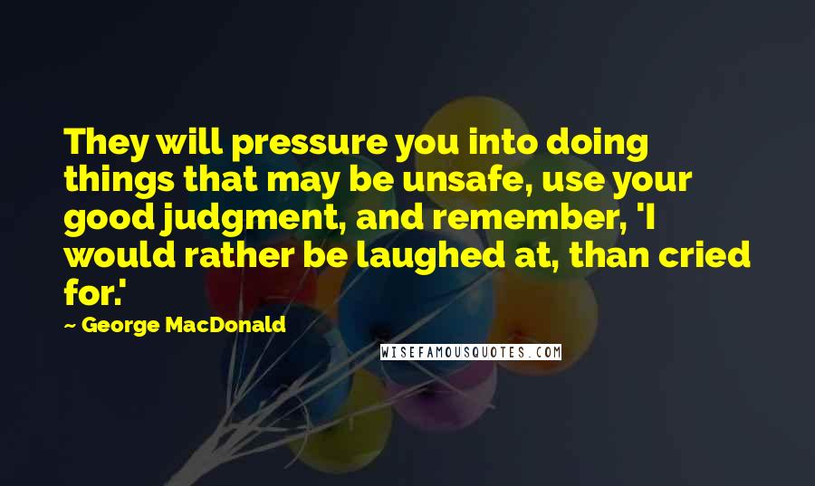 George MacDonald Quotes: They will pressure you into doing things that may be unsafe, use your good judgment, and remember, 'I would rather be laughed at, than cried for.'